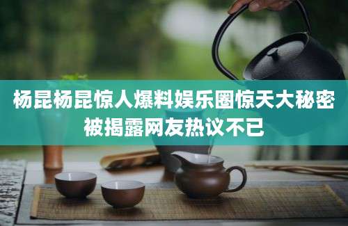 杨昆杨昆惊人爆料娱乐圈惊天大秘密被揭露网友热议不已