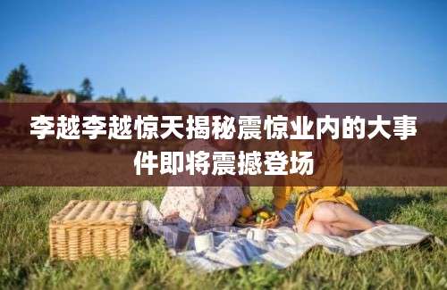 李越李越惊天揭秘震惊业内的大事件即将震撼登场