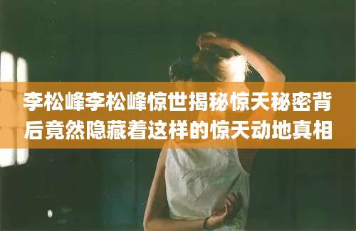 李松峰李松峰惊世揭秘惊天秘密背后竟然隐藏着这样的惊天动地真相