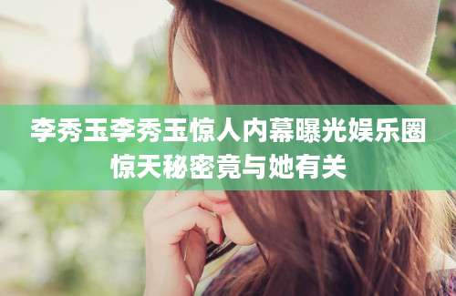 李秀玉李秀玉惊人内幕曝光娱乐圈惊天秘密竟与她有关