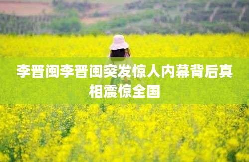 李晋闽李晋闽突发惊人内幕背后真相震惊全国