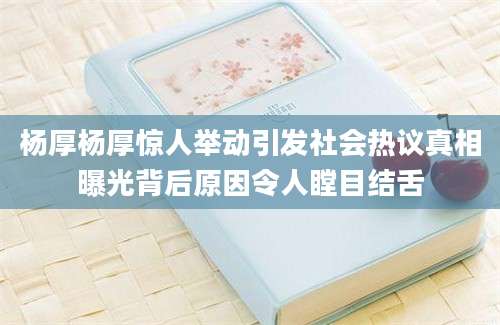 杨厚杨厚惊人举动引发社会热议真相曝光背后原因令人瞠目结舌
