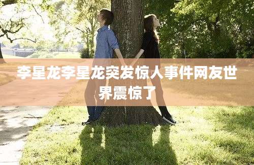 李星龙李星龙突发惊人事件网友世界震惊了