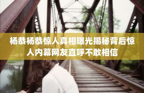 杨恭杨恭惊人真相曝光揭秘背后惊人内幕网友直呼不敢相信