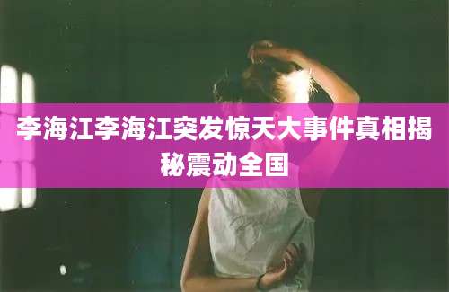 李海江李海江突发惊天大事件真相揭秘震动全国