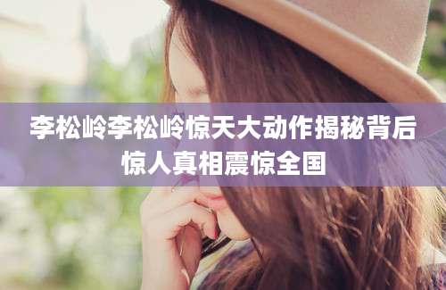 李松岭李松岭惊天大动作揭秘背后惊人真相震惊全国