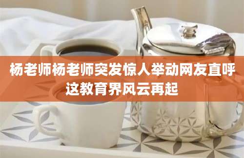 杨老师杨老师突发惊人举动网友直呼这教育界风云再起