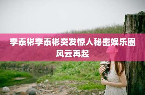 李泰彬李泰彬突发惊人秘密娱乐圈风云再起