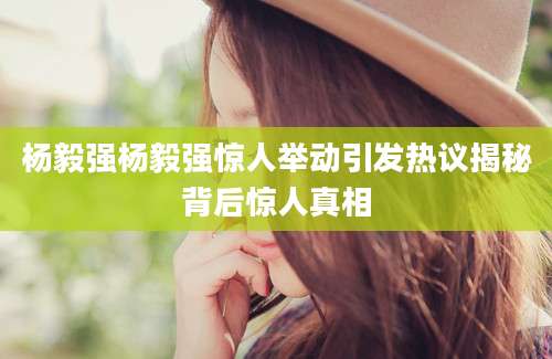 杨毅强杨毅强惊人举动引发热议揭秘背后惊人真相