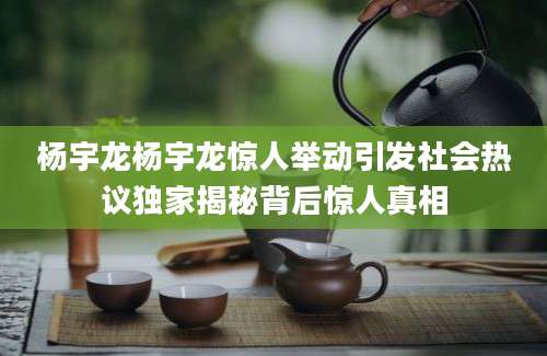 杨宇龙杨宇龙惊人举动引发社会热议独家揭秘背后惊人真相