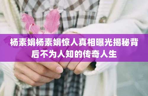 杨素娟杨素娟惊人真相曝光揭秘背后不为人知的传奇人生