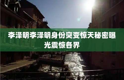李泽明李泽明身份突变惊天秘密曝光震惊各界