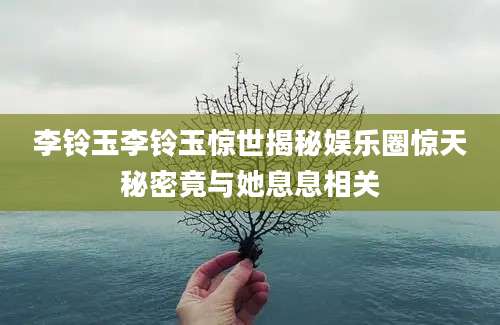 李铃玉李铃玉惊世揭秘娱乐圈惊天秘密竟与她息息相关