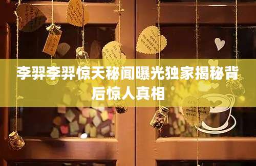 李羿李羿惊天秘闻曝光独家揭秘背后惊人真相