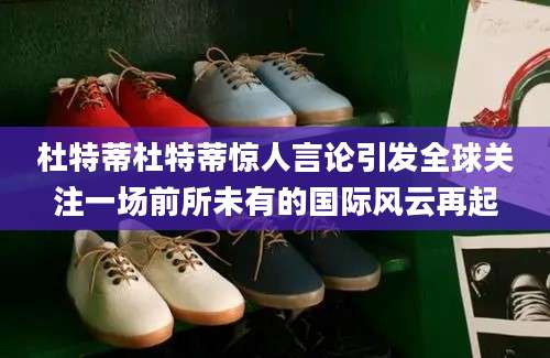 杜特蒂杜特蒂惊人言论引发全球关注一场前所未有的国际风云再起
