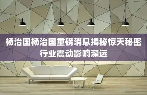 杨治国杨治国重磅消息揭秘惊天秘密行业震动影响深远