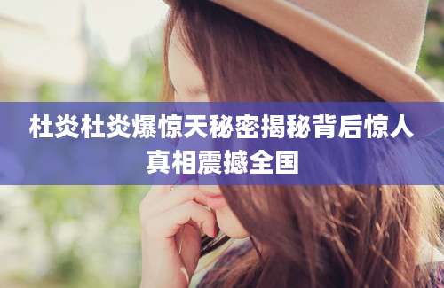 杜炎杜炎爆惊天秘密揭秘背后惊人真相震撼全国