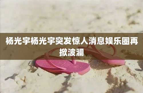 杨光宇杨光宇突发惊人消息娱乐圈再掀波澜