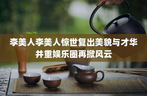 李美人李美人惊世复出美貌与才华并重娱乐圈再掀风云