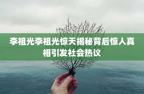 李祖光李祖光惊天揭秘背后惊人真相引发社会热议