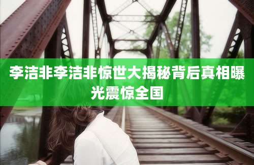 李洁非李洁非惊世大揭秘背后真相曝光震惊全国