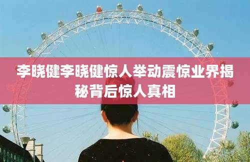 李晓健李晓健惊人举动震惊业界揭秘背后惊人真相