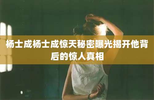 杨士成杨士成惊天秘密曝光揭开他背后的惊人真相