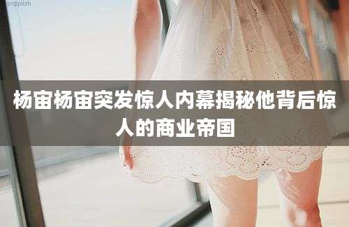 杨宙杨宙突发惊人内幕揭秘他背后惊人的商业帝国