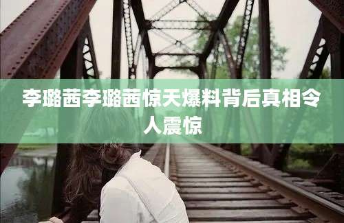 李璐茜李璐茜惊天爆料背后真相令人震惊