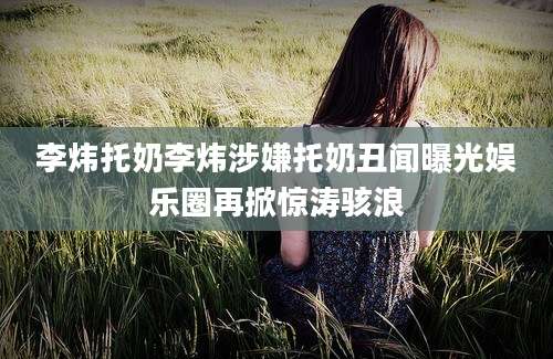 李炜托奶李炜涉嫌托奶丑闻曝光娱乐圈再掀惊涛骇浪