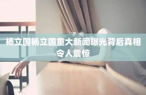 杨立国杨立国重大新闻曝光背后真相令人震惊