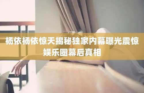 杨依杨依惊天揭秘独家内幕曝光震惊娱乐圈幕后真相