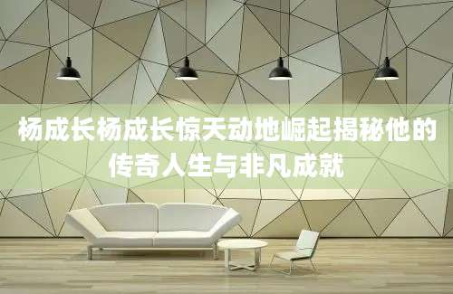 杨成长杨成长惊天动地崛起揭秘他的传奇人生与非凡成就