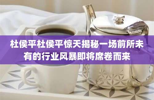 杜侯平杜侯平惊天揭秘一场前所未有的行业风暴即将席卷而来