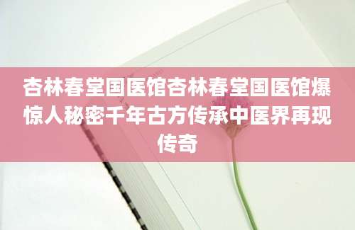 杏林春堂国医馆杏林春堂国医馆爆惊人秘密千年古方传承中医界再现传奇