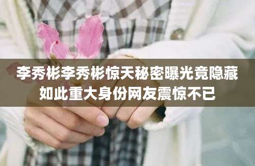 李秀彬李秀彬惊天秘密曝光竟隐藏如此重大身份网友震惊不已