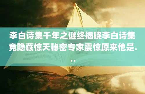李白诗集千年之谜终揭晓李白诗集竟隐藏惊天秘密专家震惊原来他是...
