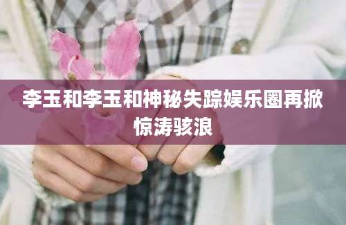 李玉和李玉和神秘失踪娱乐圈再掀惊涛骇浪