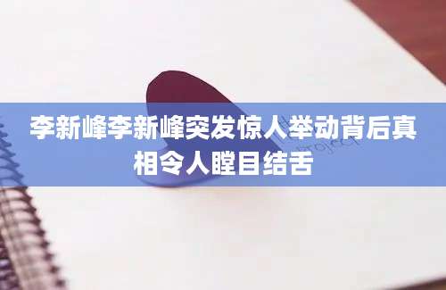 李新峰李新峰突发惊人举动背后真相令人瞠目结舌