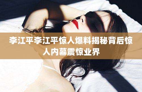李江平李江平惊人爆料揭秘背后惊人内幕震惊业界