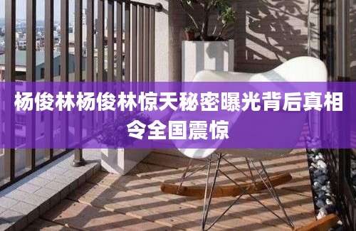 杨俊林杨俊林惊天秘密曝光背后真相令全国震惊