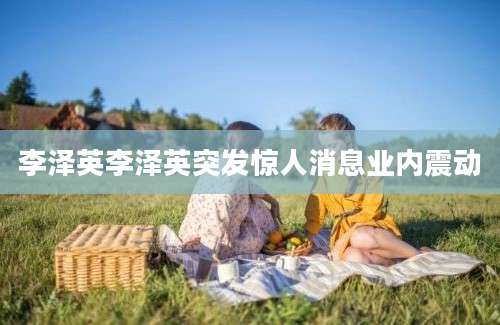 李泽英李泽英突发惊人消息业内震动