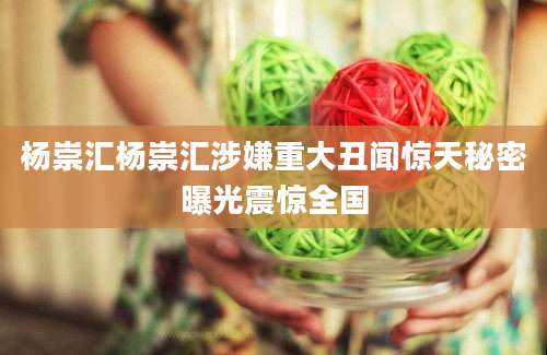 杨崇汇杨崇汇涉嫌重大丑闻惊天秘密曝光震惊全国