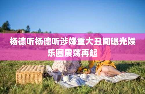 杨德听杨德听涉嫌重大丑闻曝光娱乐圈震荡再起