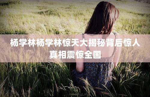 杨学林杨学林惊天大揭秘背后惊人真相震惊全国
