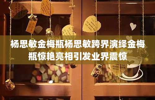 杨思敏金梅瓶杨思敏跨界演绎金梅瓶惊艳亮相引发业界震惊