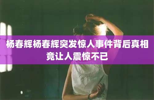 杨春辉杨春辉突发惊人事件背后真相竟让人震惊不已