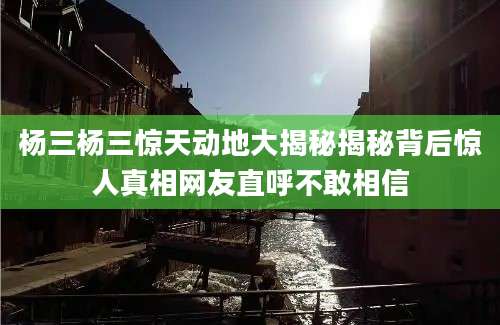 杨三杨三惊天动地大揭秘揭秘背后惊人真相网友直呼不敢相信