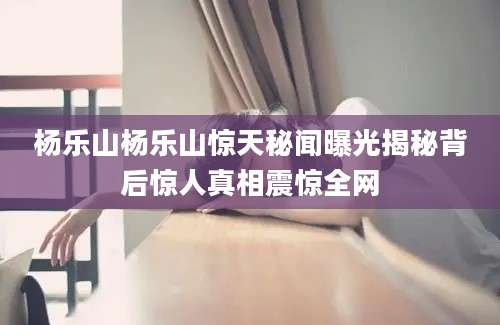 杨乐山杨乐山惊天秘闻曝光揭秘背后惊人真相震惊全网
