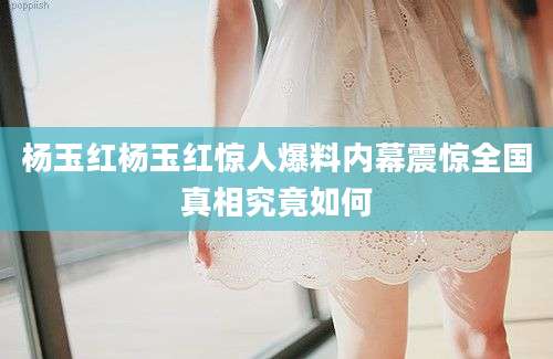 杨玉红杨玉红惊人爆料内幕震惊全国真相究竟如何
